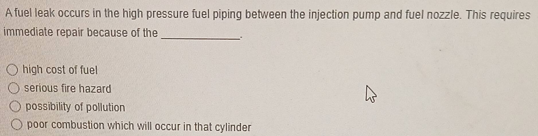 A fuel leak occurs in the high pressure fuel piping between the injection pump and fuel nozzle. This requires
immediate repair because of the
_..
high cost of fuel
serious fire hazard
possibility of pollution
poor combustion which will occur in that cylinder