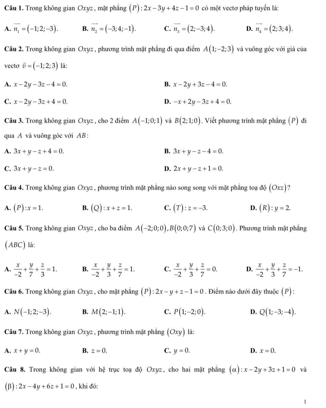 Trong không gian Oxyz, mặt phẳng (P) :2x-3y+4z-1=0 có một vectơ pháp tuyến là:
A. vector n_1=(-1;2;-3). B. vector n_2=(-3;4;-1). C. vector n_3=(2;-3;4). D. vector n_4=(2;3;4).
Câu 2. Trong không gian Oxyz , phương trình mặt phẳng đi qua điểm A(1;-2;3) và vuông góc với giá của
vecto vector v=(-1;2;3) là:
A. x-2y-3z-4=0. B. x-2y+3z-4=0.
C. x-2y-3z+4=0. D. -x+2y-3z+4=0.
Câu 3. Trong không gian Oxyz , cho 2 điểm A(-1;0;1) và B(2;1;0). Viết phương trình mặt phẳng (P) đi
qua A và vuông góc với AB :
A. 3x+y-z+4=0. B. 3x+y-z-4=0.
C. 3x+y-z=0. D. 2x+y-z+1=0.
Câu 4. Trong không gian Oxyz , phương trình mặt phẳng nào song song với mặt phẳng toạ ở that Q(Oxz) ?
A. (P):x=1. B. (Q):x+z=1. C. (T):z=-3. D. (R):y=2.
Câu 5. Trong không gian Oxyz , cho ba điểm A(-2;0;0),B(0;0;7) và C(0;3;0). Phương trình mặt phẳng
(ABC) là:
A.  x/-2 + y/7 + z/3 =1. B.  x/-2 + y/3 + z/7 =1. C.  x/-2 + y/3 + z/7 =0. D.  x/-2 + y/3 + z/7 =-1.
Câu 6. Trong không gian Oxyz , cho mặt phẳng (P): 2x-y+z-1=0. Điểm nào dưới đây thuộc (P):
A. N(-1;2;-3). B. M(2;-1;1). C. P(1;-2;0). D. Q(1;-3;-4).
Câu 7. Trong không gian Oxyz , phương trình mặt phẳng (Oxy) ) là:
A. x+y=0. B. z=0. C. y=0. D. x=0.
Câu 8. Trong không gian với hệ trục toạ độ Oxyz, cho hai mặt phẳng (alpha ):x-2y+3z+1=0 và
(β) 2x-4y+6z+1=0 , khi đó: