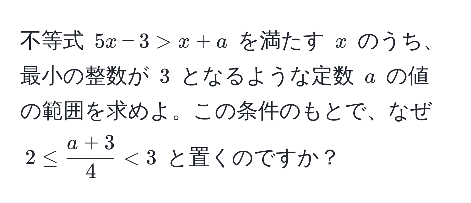 不等式 $5x - 3 > x + a$ を満たす $x$ のうち、最小の整数が $3$ となるような定数 $a$ の値の範囲を求めよ。この条件のもとで、なぜ $2 ≤  (a + 3)/4  < 3$ と置くのですか？