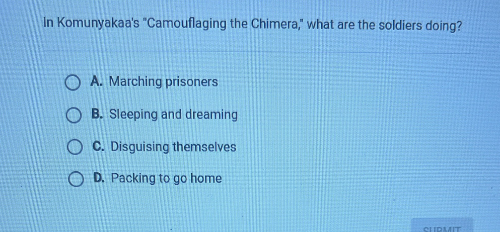 In Komunyakaa's "Camouflaging the Chimera," what are the soldiers doing?
A. Marching prisoners
B. Sleeping and dreaming
C. Disguising themselves
D. Packing to go home
CLIDMIT