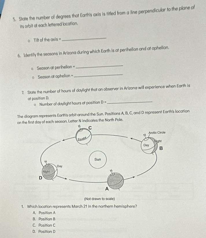 State the number of degrees that Earth's axis is titled from a line perpendicular to the plane of
its orbit at each lettered location.
o Tilt of the axis =
_
6. Identify the seasons in Arizona during which Earth is at perihelion and at aphelion.
Season at perihelion =
_
Season at aphelion =
_
7. State the number of hours of daylight that an observer in Arizona will experience when Earth is
_
at position D.
o Number of daylight hours at position D=
The diagram represents Earth's orbit around the Sun. Positions A, B, C, and D represent Earth's location
on the t day of each season. Letter N indicates the North Pole.
(Not drawn to scale)
1. Which location represents March 21 in the northern hemisphere?
A. Position A
B. Position B
C. Position C
D. Position D