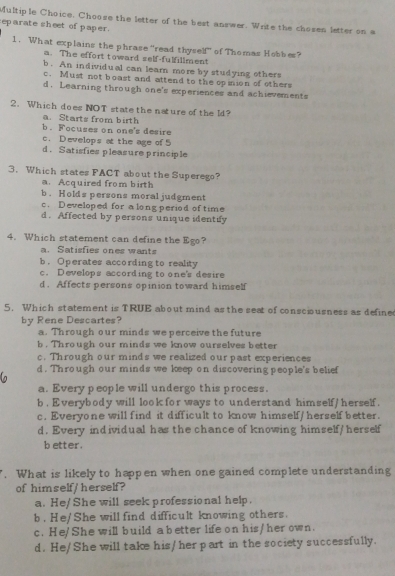 Choose the letter of the best answer. Write the chosen letter on a
eparate sheet of paper.
1. What explains the phrase “read thyself” of Thomas Hobbes?
a. The effort toward self-fulfillment
b. An individual can learn more by studying others
c. Must not boast and attend to the opinion of others
d. Learning through one's experiences and achievements
2. Which does NOT state the nature of the ld?
a Starts from birth
b.Focuses on one's desire
c. D evelops at the age of 5
d. Satisfies pleasure principle
3. Which states FACT about the Superego?
a. Acquired from birth
b. Holds persons moral judgment
c. Developed for a long period of time
d. Affected by persons unique identify
4. Which statement can define the Ego?
a. Satisfies ones wants
b. Operates according to reality
c. Develops according to one's desire
d. Affects persons opinion toward himself
5. Which statement is TRUE about mind as the seat of consciousness as define
by Rene Descartes?
a. Through our minds we perceive the future
b . Through our minds we know ourselves better
c. Through our mind's we realized our past experiences
d. Through our minds we keep on discovering people's belief
a. Every people will undergo this process.
b. Everybody will look for ways to understand himself/ herself.
c, Everyone will find it difficult to know himself/ herself better.
d. Every individual has the chance of knowing himself/ herself
better.
. What is likely to happen when one gained complete understanding
of himself/ herself?
a. He/She will seek professional help.
b. He/She will find difficult knowing others.
c. He/She will build a better life on his/ her own.
d. He/She will take his/her part in the society successfully.