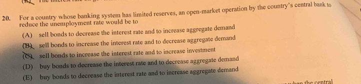 For a country whose banking system has limited reserves, an open-market operation by the country’s central bank to
reduce the unemployment rate would be to
(A) sell bonds to decrease the interest rate and to increase aggregate demand
(B) sell bonds to increase the interest rate and to decrease aggregate demand
(C) sell bonds to increase the interest rate and to increase investment
(D) buy bonds to decrease the interest rate and to decrease aggregate demand
(E) buy bonds to decrease the interest rate and to increase aggregate demand