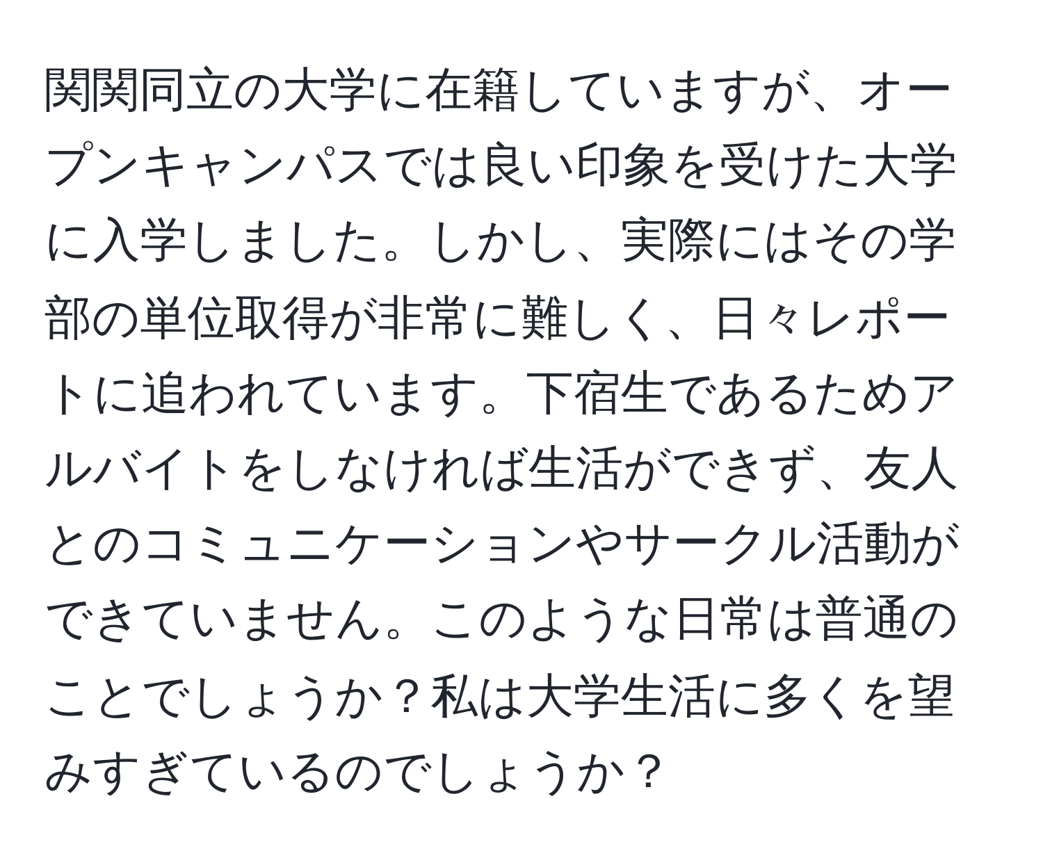 関関同立の大学に在籍していますが、オープンキャンパスでは良い印象を受けた大学に入学しました。しかし、実際にはその学部の単位取得が非常に難しく、日々レポートに追われています。下宿生であるためアルバイトをしなければ生活ができず、友人とのコミュニケーションやサークル活動ができていません。このような日常は普通のことでしょうか？私は大学生活に多くを望みすぎているのでしょうか？