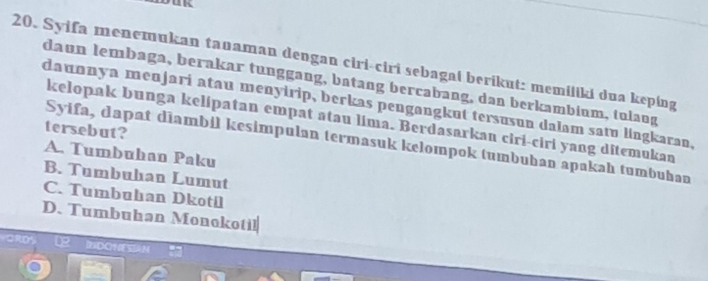 Syifa menemukan tanaman dengan ciri-ciri sebagal berikut: memiliki dua keping
daun lembaga, berakar tunggang, batang bercabang, dan berkambium, tulang
dauɑnya menjari atau menyirip, berkas pengangkut tersusun dalam satu lingkaran,
kelopak bunga kelipatan empat atau lima. Berdasarkan ciri-ciri yang ditemukan
tersebut?
Syifa, dapat diambil kesimpulan termasuk kelompok tumbuhan apakah tumbuhan
A. Tumbuhan Paku
B. Tumbuhan Lumut
C. Tumbuhan Dkotil
D. Tumbuhan Monokotil
GRDS Lg MDOHES