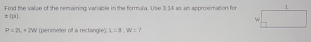 Find the value of the remaining variable in the formula. Use 3.14 as an approximation for
x(pi).
P=2L+2W (perimeter of a rectangle); L=8, W=7