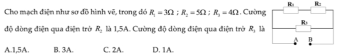 R_1 R_2
Cho mạch điện như sơ đồ hình vẽ, trong dó R_1=3Omega ;R_2=5Omega ;R_3=4Omega. Cường
độ dòng điện qua điện trở R_2 là 1,5A. Cường độ dòng điện qua điện trở R, là
A.1,5A. B. 3A. C. 2A. D. 1A.