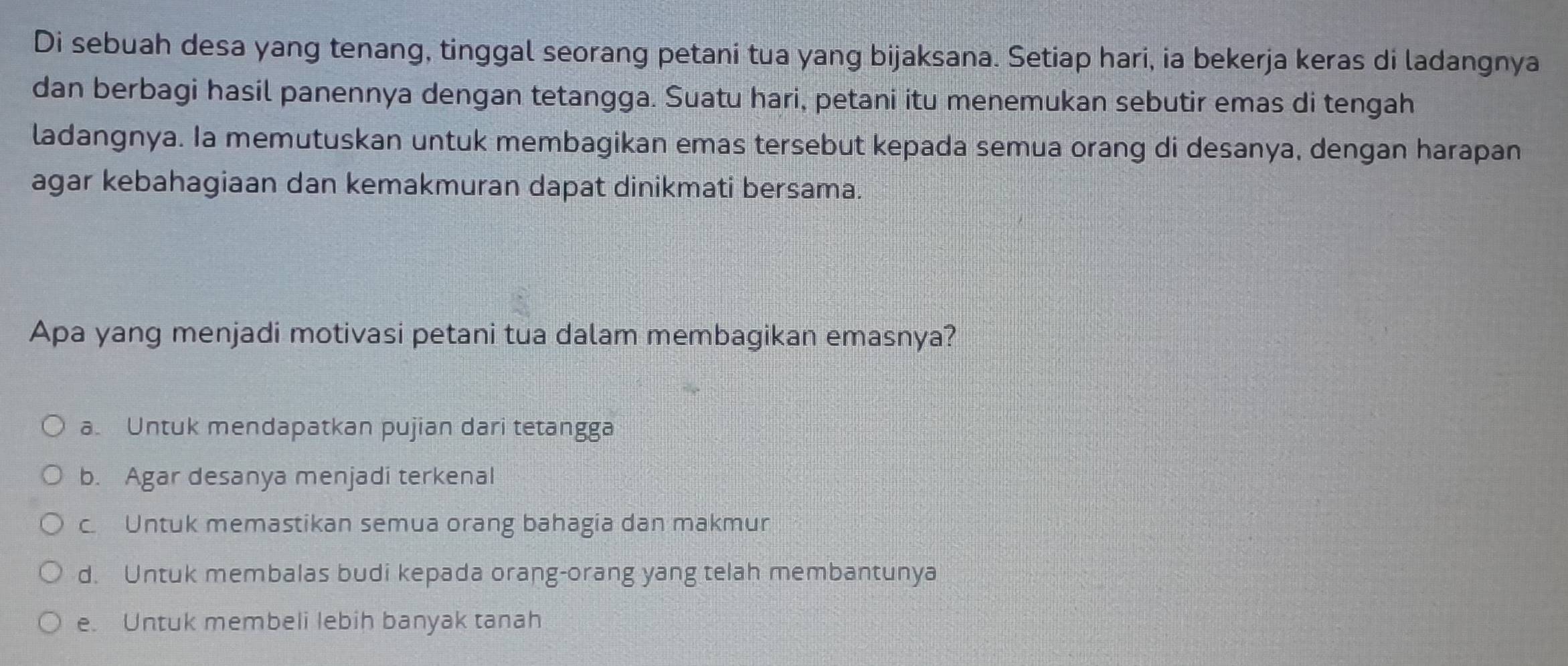 Di sebuah desa yang tenang, tinggal seorang petani tua yang bijaksana. Setiap hari, ia bekerja keras di ladangnya
dan berbagi hasil panennya dengan tetangga. Suatu hari, petani itu menemukan sebutir emas di tengah
ladangnya. Ia memutuskan untuk membagikan emas tersebut kepada semua orang di desanya, dengan harapan
agar kebahagiaan dan kemakmuran dapat dinikmati bersama.
Apa yang menjadi motivasi petani tua dalam membagikan emasnya?
a. Untuk mendapatkan pujian dari tetangga
b. Agar desanya menjadi terkenal
c. Untuk memastikan semua orang bahagia dan makmur
d. Untuk membalas budi kepada orang-orang yang telah membantunya
e. Untuk membeli lebih banyak tanah