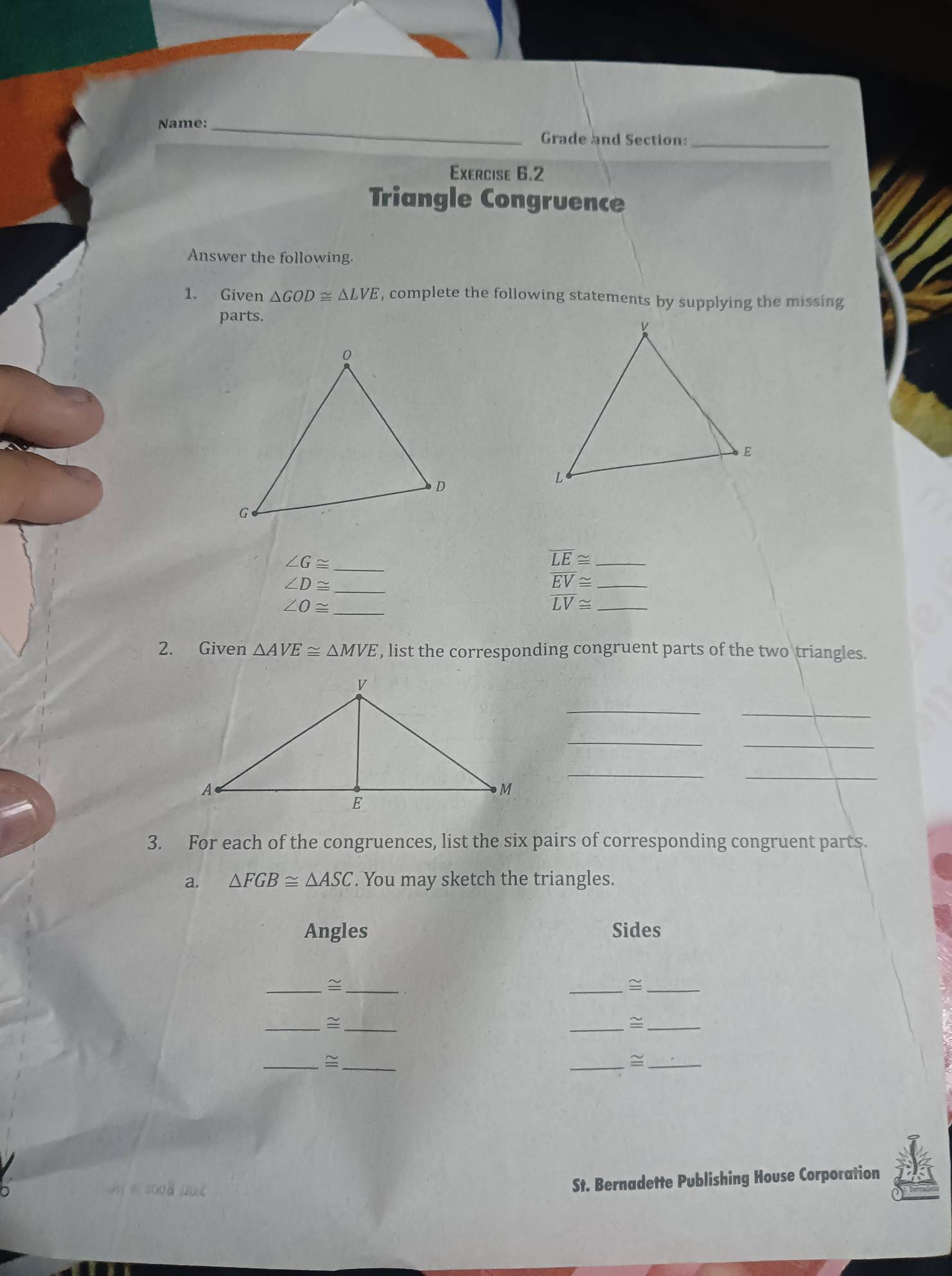 Name:_ 
Grade and Section:_ 
Exercise 6.2 
Triangle Congruence 
Answer the following. 
1. Given △ GOD≌ △ LVE , complete the following statements by supplying the missing 
parts. 
_ ∠ G≌
_ overline LE≌
_ ∠ D≌
_ overline EV≌
_ ∠ O≌
_ overline LV≌
2. Given △ AVE≌ △ MVE , list the corresponding congruent parts of the two triangles. 
_ 
_ 
_ 
_ 
__ 
3. For each of the congruences, list the six pairs of corresponding congruent parts. 
a. △ FGB≌ △ ASC. You may sketch the triangles. 
Angles Sides 
__≅ 
_≌_ 
__= 
__ 
__= 
_ 
_ 
St. Bernadette Publishing House Corporation