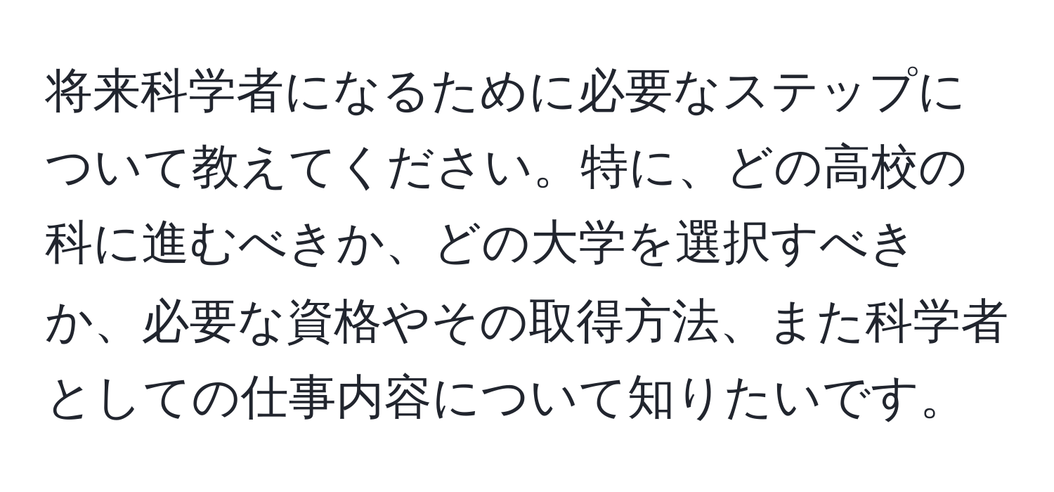 将来科学者になるために必要なステップについて教えてください。特に、どの高校の科に進むべきか、どの大学を選択すべきか、必要な資格やその取得方法、また科学者としての仕事内容について知りたいです。