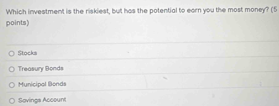 Which investment is the riskiest, but has the potential to earn you the most money? (5
points)
Stocks
Treasury Bonds
Municipal Bonds
Savings Account