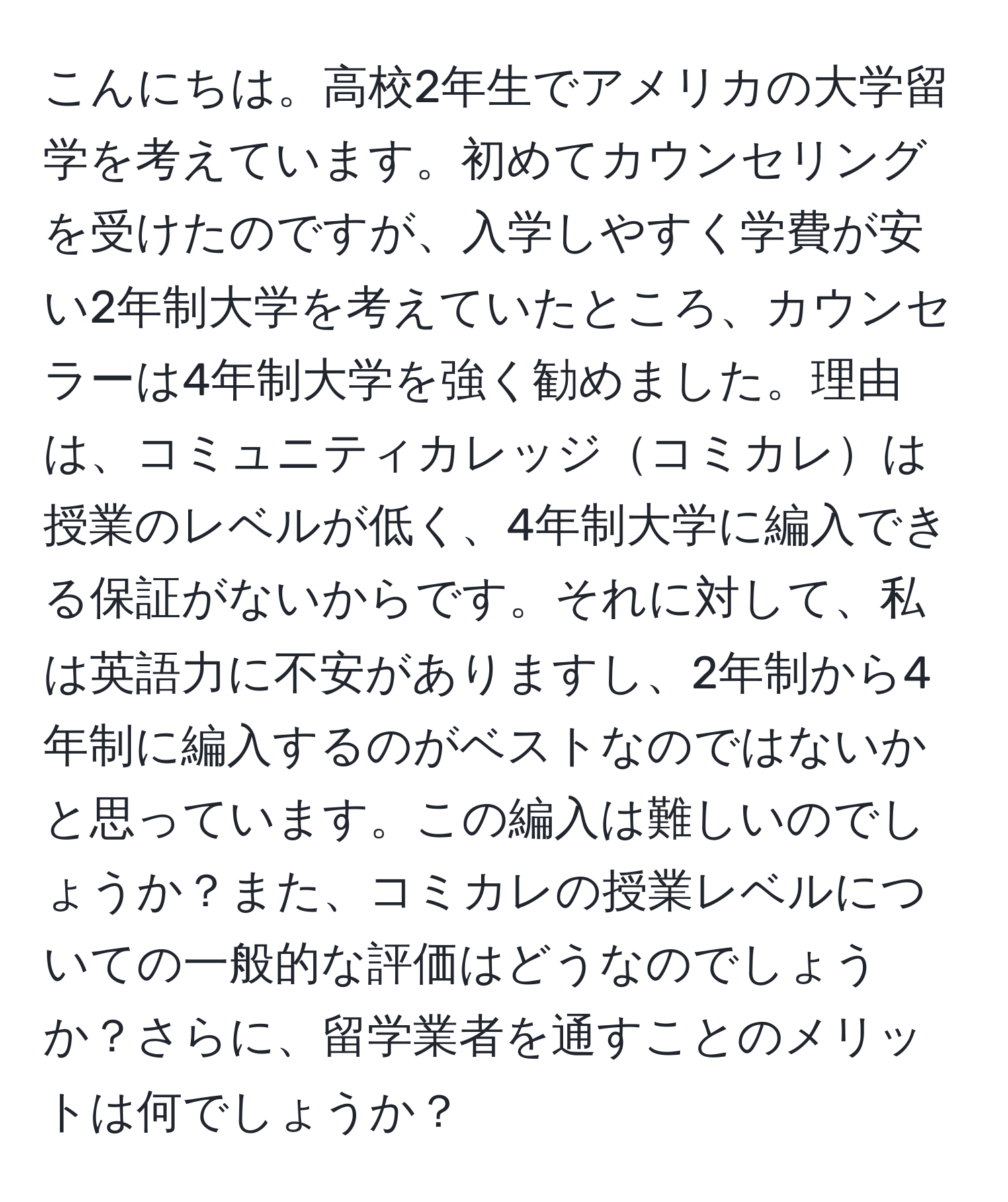 こんにちは。高校2年生でアメリカの大学留学を考えています。初めてカウンセリングを受けたのですが、入学しやすく学費が安い2年制大学を考えていたところ、カウンセラーは4年制大学を強く勧めました。理由は、コミュニティカレッジコミカレは授業のレベルが低く、4年制大学に編入できる保証がないからです。それに対して、私は英語力に不安がありますし、2年制から4年制に編入するのがベストなのではないかと思っています。この編入は難しいのでしょうか？また、コミカレの授業レベルについての一般的な評価はどうなのでしょうか？さらに、留学業者を通すことのメリットは何でしょうか？