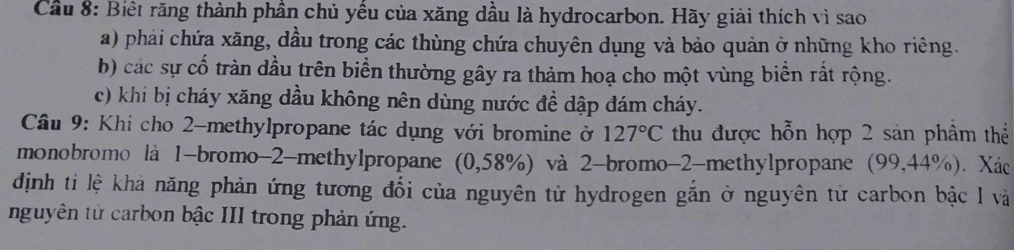 Cầu 8: Biết răng thành phần chủ yếu của xăng dầu là hydrocarbon. Hãy giải thích vì sao
a) phải chứa xăng, dầu trong các thùng chứa chuyên dụng và bảo quản ở những kho riêng.
b) các sự cố tràn dầu trên biển thường gây ra thảm hoạ cho một vùng biển rất rộng.
c) khi bị cháy xăng dầu không nên dùng nước đề dập đám cháy.
Câu 9: Khi cho 2 -methylpropane tác dụng với bromine ở 127°C thu được hỗn hợp 2 sản phâm thể
monobromo là 1 -bromo -2 -methylpropane (0,58%) và 2 -bromo -2 -methylpropane (99, 44° %). Xác
định ti lệ khả năng phản ứng tương đối của nguyên tử hydrogen gắn ở nguyên tử carbon bậc I và
nguyên tử carbon bậc III trong phản ứng.