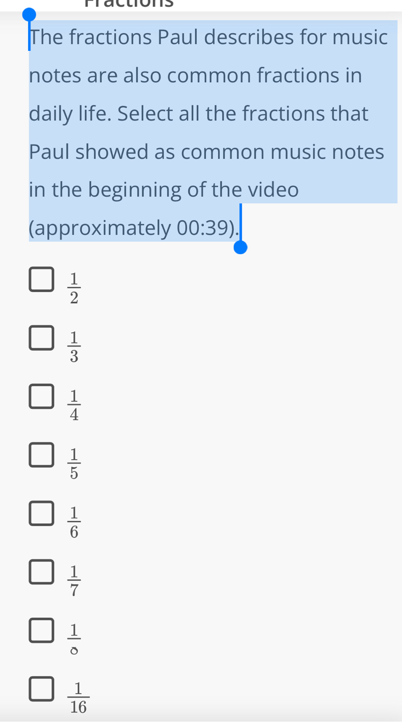 Fractions
The fractions Paul describes for music
notes are also common fractions in
daily life. Select all the fractions that
Paul showed as common music notes
in the beginning of the video
(approximately 00:39).
 1/2 
 1/3 
 1/4 
 1/5 
 1/6 
 1/7 
 1/0 
 1/16 