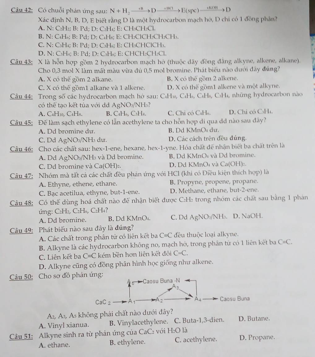 Có chuỗi phản ứng sau: N+H_2to Dxrightarrow +HClE(spe)xrightarrow H(OH)D
Xác định N, B, D, E biết rằng D là một hydrocarbon mạch hớ, D chỉ có 1 đồng phân?
A. N: C₂H₂; B: Pd; D: C₂H₄; E: CH₃CH₂Cl.
B. N: C₄H₆; B: Pd; D: C₄H₈; E: CH₂ClCH₂CH₂CH₃.
C. N: C₃H₄; B: Pd; D: C₃H₆; E: CH₃CHClCH₃.
D. N: C₃H₄; B: Pd; D: C₃H₆; E: CHCH₂CH₂Cl.
Câu 43: X là hỗn hợp gồm 2 hydrocarbon mạch hỏ (thuộc dãy đồng đẳng alkyne, alkene, alkane).
Cho 0,3 mol X làm mất màu vừa đủ 0,5 mol bromine. Phát biểu nào dưới đây đúng?
A. X có thể gồm 2 alkane. B. X có thể gồm 2 alkene.
C. X có thể gồm1 alkane và 1 alkene. D. X có thể gồm1 alkene và một alkyne.
Câu 44: Trong số các hydrocarbon mạch hở sau: C₄H₁, C₄H₆, C₄H₈, C₃H₄, những hydrocarbon nào
có thể tạo kết tủa với dd AgNO₃/NH₃?
A. C₄H₁0, C4H8. B. C₄H₆, C₃H₄. C. Chỉ có C₄H₆. D. Chi có C₃H₄,
Câu 45: Để làm sạch ethylene có lẫn acethylene ta cho hỗn hợp di qua dd nào sau đây?
A. Dd bromine dư. B. Dd KMnO₄ du.
C. Dd AgNO₃/NH₃ dư. D. Các cách trên đều đúng.
Câu 46: Cho các chất sau: hex-1-ene, hexane, hex-1-yne. Hóa chất để nhận biết ba chất trên là
A. Dd AgNO₃/NH₃ và Dd bromine. B. Dd KMnO₄ và Dd bromine.
C. Dd bromine và Ca(OH)₂. D. Dd KMnO₄ và Ca(C H)₂.
Câu 47: Nhóm mà tất cả các chất đều phản ứng với HCl (khi có Điều kiện thích hợp) là
A. Ethyne, ethene, ethane. B. Propyne, propene, propane.
C. Bạc acetilua, ethyne, but-1-ene. D. Methane, ethane, but-2-ene.
Câu 48: Có thể dùng hoá chất nào để nhận biết được C₂H₂ trong nhóm các chất sau bằng 1 phan
úng: C₂H₂, C₂H₆, C₂H₄?
A. Dd bromine. B. Dd KMnO₄. C. Dd AgNO_3/ 'NH₃. D. NaOH.
Câu 49: Phát biểu nào sau đây là đúng?
A. Các chất trong phân tử có liên kết ba Cequiv C đều thuộc loại alkyne.
B. Alkyne là các hydrocarbon không no, mạch hở, trong phân tử có 1 liên kết ba Cequiv C.
C. Liên kết ba Cequiv C kém bền hơn liên kết đôi C=C.
D. Alkyne cũng có đồng phân hình học giống như alkene.
Câu 50: Cho sơ đồ phản ứng:
Caosu Buna -N
A_3.
CaC_2 A1 A 2 A_4 Caosu Buna
A_2 A_3 , As không phải chất nào dưới đây?
A. Vinyl xianua. B. Vinylacethylene. C. Buta-1,3-dien. D. Butane.
Câu 51: Alkyne sinh ra từ phản ứng của CaC_2 với H_2O là
A. ethane. B. ethylene. C. acethylene. D. Propane.