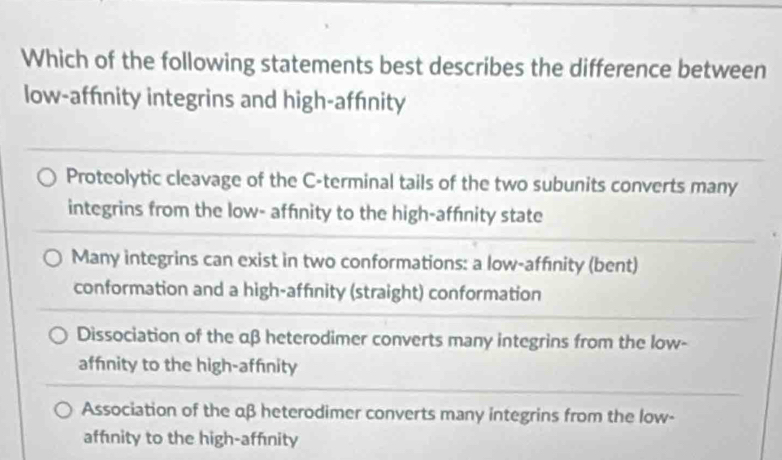 Which of the following statements best describes the difference between
low-affnity integrins and high-affnity
Proteolytic cleavage of the C-terminal tails of the two subunits converts many
integrins from the low- affnity to the high-affnity state
Many integrins can exist in two conformations: a low-affınity (bent)
conformation and a high-affınity (straight) conformation
Dissociation of the αβ heterodimer converts many integrins from the low-
affnity to the high-affnity
Association of the αβ heterodimer converts many integrins from the low-
affnity to the high-affnity