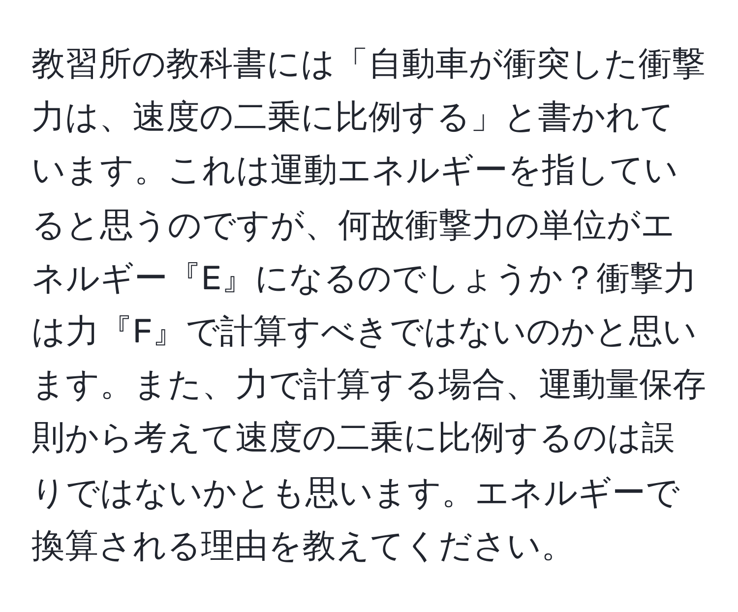 教習所の教科書には「自動車が衝突した衝撃力は、速度の二乗に比例する」と書かれています。これは運動エネルギーを指していると思うのですが、何故衝撃力の単位がエネルギー『E』になるのでしょうか？衝撃力は力『F』で計算すべきではないのかと思います。また、力で計算する場合、運動量保存則から考えて速度の二乗に比例するのは誤りではないかとも思います。エネルギーで換算される理由を教えてください。