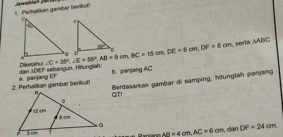 Jawablah peran
1. Perhatikan gambar berikut!
, serta △ ABC
Diketahui ∠ C=35°,∠ E=55°,AB=9cm,BC=15cm,DE=6cm,DF=8cm
dan △ DEF sebangun. Hitunglah:
a. panjang EF b. panjang AC
Berdasarkan gambar di samping, hitunglah panjang
2. Perhatikan gambar berikut!
QT!
Paniang AB=4cm,AC=6cm , dan DF=24cm.