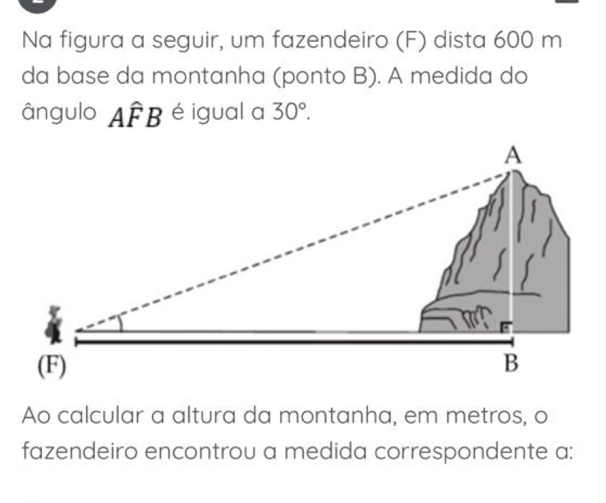 Na figura a seguir, um fazendeiro (F) dista 600 m
da base da montanha (ponto B). A medida do 
ângulo Awidehat FB é igual a 30°. 
Ao calcular a altura da montanha, em metros, o 
fazendeiro encontrou a medida correspondente a: