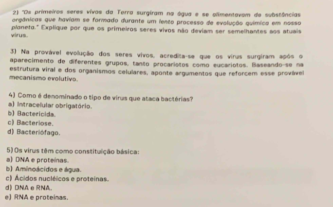 ''Os primeiros seres vivos da Terra surgiram na água e se alimentavam de substâncias
orgânicas que haviam se formado durante um lento processo de evolução química em nosso
planeto." Explique por que os primeiros seres vivos não deviam ser semelhantes aos atuais
vírus.
3) Na provável evolução dos seres vivos, acredita-se que os vírus surgiram após o
aparecimento de diferentes grupos, tanto procariotos como eucariotos. Baseando-se na
estrutura viral e dos organismos celulares, aponte argumentos que reforcem esse provável
mecanismo evolutivo.
4) Como é denominado o tipo de vírus que ataca bactérias?
a) Intracelular obrigatório.
b) Bactericida.
c) Bacteriose.
d) Bacteriófago.
5) Os vírus têm como constituição básica:
a) DNA e proteínas.
b) Aminoácidos e água.
c) Ácidos nucléicos e proteinas.
d) DNA e RNA.
e) RNA e proteínas.