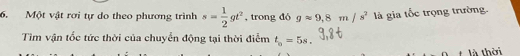 Một vật rơi tự do theo phương trình s= 1/2 gt^2 , trong đó gapprox 9, 8m/s^2 là gia tốc trọng trường. 
Tìm vận tốc tức thời của chuyển động tại thời điểm t_o=5s. 
là thời