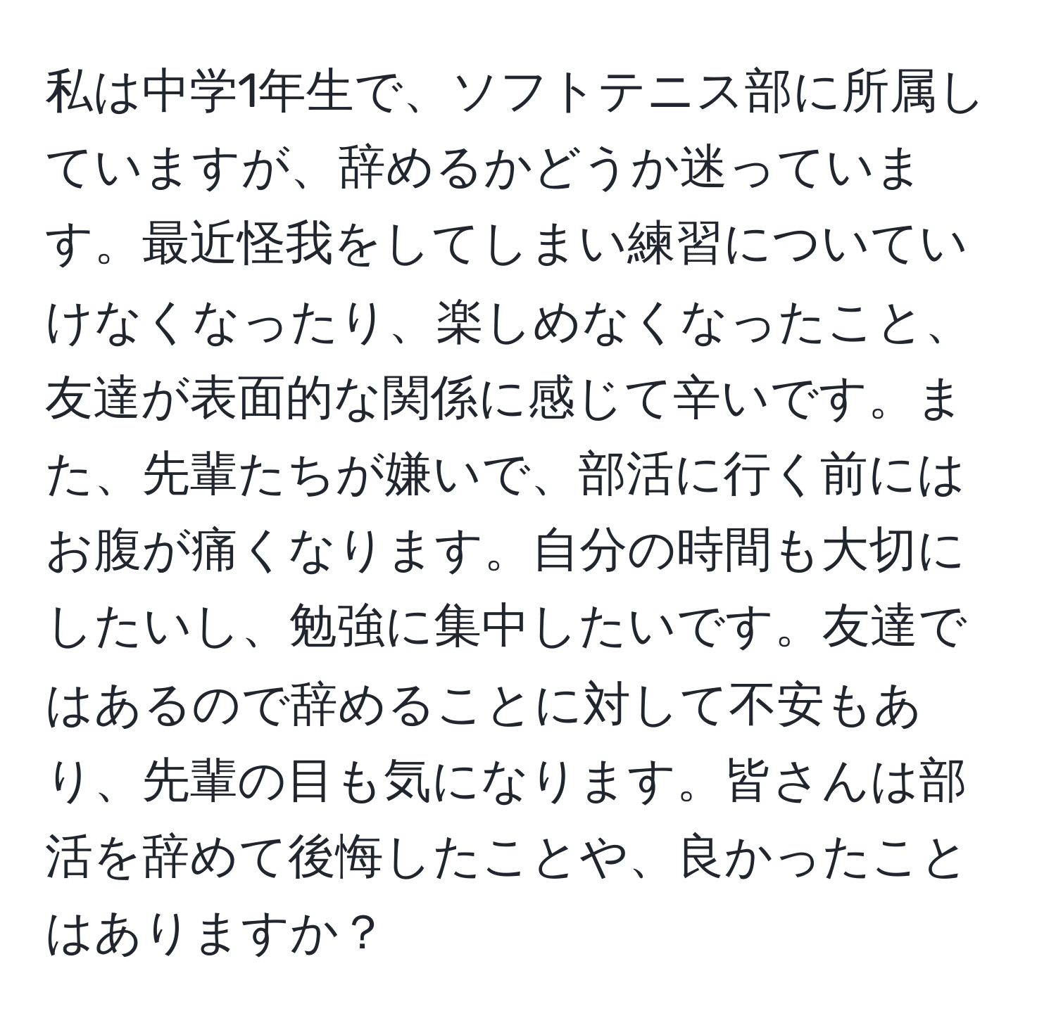 私は中学1年生で、ソフトテニス部に所属していますが、辞めるかどうか迷っています。最近怪我をしてしまい練習についていけなくなったり、楽しめなくなったこと、友達が表面的な関係に感じて辛いです。また、先輩たちが嫌いで、部活に行く前にはお腹が痛くなります。自分の時間も大切にしたいし、勉強に集中したいです。友達ではあるので辞めることに対して不安もあり、先輩の目も気になります。皆さんは部活を辞めて後悔したことや、良かったことはありますか？