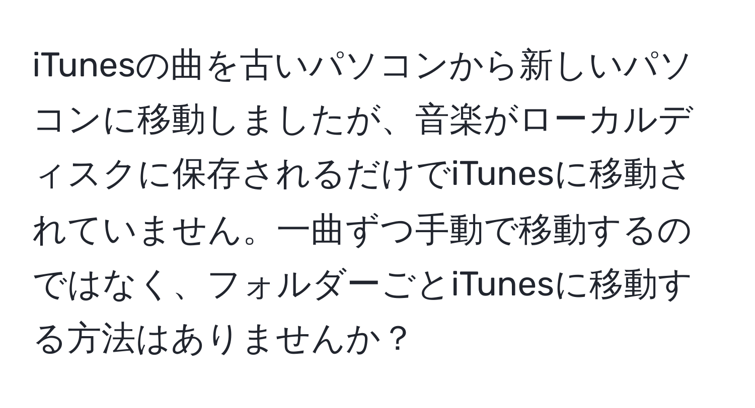 iTunesの曲を古いパソコンから新しいパソコンに移動しましたが、音楽がローカルディスクに保存されるだけでiTunesに移動されていません。一曲ずつ手動で移動するのではなく、フォルダーごとiTunesに移動する方法はありませんか？