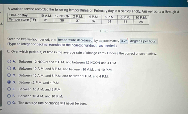 A weather service recorded the following temperatures on February day in a particular city. Anshrough d.
Over the twelve-hour period, the temperature decreased by approximately 0.25 degrees per hour.
(Type an integer or decimal rounded to the nearest hundredth as needed.)
b. Over which period(s) of time is the average rate of change zero? Choose the correct answer below.
A. Between 12 NOON and 2 P.M. and between 12 NOON and 4 P.M.
B. Between 10 A.M. and 8 P.M. and between 10 A.M. and 10 P.M.
C. Between 10 A.M. and 8 P.M. and between 2 P.M. and 4 P.M.
D. Between 2 P.M. and 4 P.M.
E. Between 10 A.M. and 8 P.M.
F. Between 10 A.M. and 10 P.M.
G. The average rate of change will never be zero.