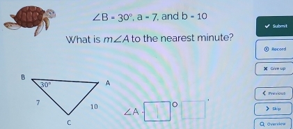 ∠ B=30°,a=7 , and b-10
Submit
What is m∠ A to the nearest minute?
Record
Give up
《PrevidUS
∠ A y°° skip
Q overview