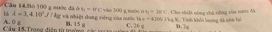 Câu 14.Bỏ 100 g nước đá ở t_1=0°C vào 300 g nước ở t_2=20°C. Cho nhiệt nóng chả riêng của nước đá
là lambda =3,4.10^5J/kg và nhiệt dung riêng của nước là c=4200 J/kg.K. Tính khối lượng đá còn lại
A. 0 g B. 15 g C. 26 g D. 2g
Câu 15.Trong điên từ trường, các vectợ cường