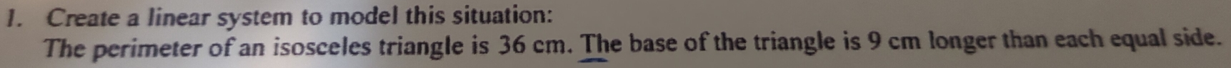 Create a linear system to model this situation: 
The perimeter of an isosceles triangle is 36 cm. The base of the triangle is 9 cm longer than each equal side.