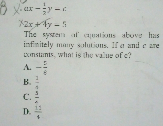 ax- 1/2 y=c
2x+4y=5
The system of equations above has
infinitely many solutions. If a and c are
constants, what is the value of c?
A. - 5/8 
B.  1/4 
C.  5/4 
D.  11/4 