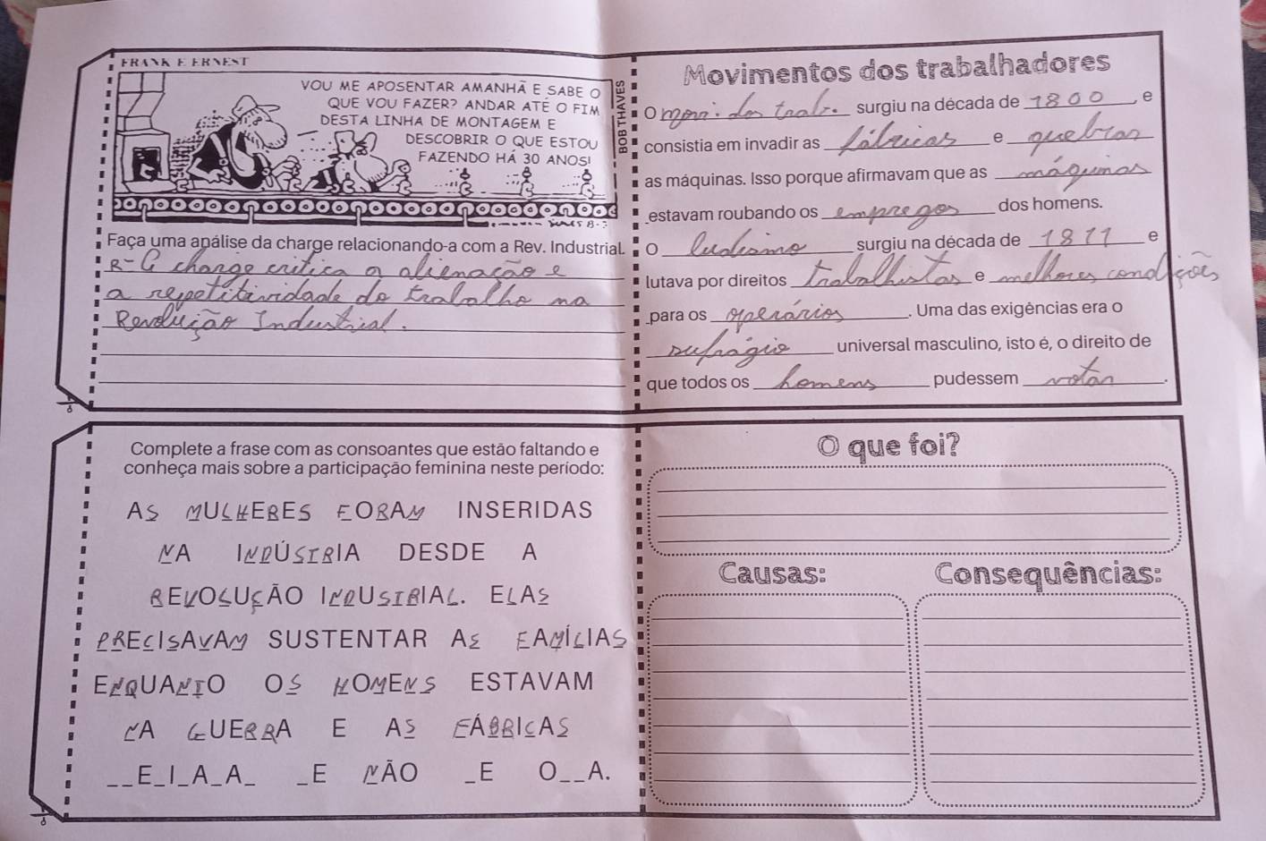 Eran e ernest 
Movimentos dos trabalhadores 
vou me aposenTAr AmAnhã e sabe 
e 
QUE VOU FAZER? ANDAR ATÉ O FiM 
DESTA LINHA DE MONTAGEM E 0 _ surgiu na década de_ 
DESCOBRIR O QUE ESTOU consistia em invadir as_ 
_e 
FAZENDO HÁ 30 ANOSI 
a 
as máquinas. Isso porque afirmavam que as_ 
oncaadonoa estavam roubando os _dos homens. 
Faça uma apálise da charge relacionando-a com a Rev. Industrial. 0_ 
surgiu na década de_ 
e 
_ 
_ 
lutava por direitos _Q_ 
_ 
para os_ . Uma das exigências era o 
__ 
universal masculino, isto é, o direito de 
_que todos os _pudessem_ 
Complete a frase com as consoantes que estão faltando e O que foi? 
conheça mais sobre a participação feminina neste período: 
MUL#ERES ŁOLAM INSERIDAS 
MA IÆLÚSIRIA DESDE A 
Causas: Consequências: 
【ELO८UÇÃO |LlUSIB|AL. ELA½ 
L&ECISAVAM SUSTENTAR A≌ EAMÍLIAS 
E/QUALIO OS µOMEĽS ESTAVAM 
CA GUERRA E AS EÁBRICAS 
E_I_A_A_ _E △ÃO _E O__ A. 
_