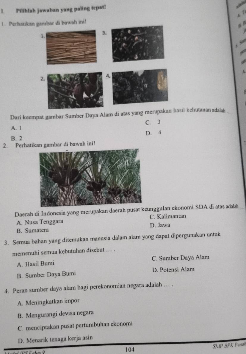 ]. Pilihlah jawaban yang paling tepat!
A T
1. Perhatikan gambar di bawah ini!
B B
1.
3
6 San
pent
an
A.
2.
Dari keempat gambar Sumber Daya Alam di atas yang merupakan hasil kehutanan adalah .
C. 3
A. 1
B. 2 D. 4
2. Perhatikan gambar di bawah ini!
Daerah di Indonesia yang merupakan daerah pusat keunggulan ekonomi SDA di atas adalah
A. Nusa Tenggara C. Kalimantan
B. Sumatera D. Jawa
3. Semua bahan yang ditemukan manusia dalam alam yang dapat dipergunakan untuk
memenuhi semua kebutuhan disebut ... .
A. Hasil Bumi C. Sumber Daya Alam
B. Sumber Daya Bumi D. Potensi Alam
4. Peran sumber daya alam bagi perekonomian negara adalah . .
A. Meningkatkan impor
B. Mengurangi devisa negara
C. menciptakan pusat pertumbuhan ekonomi
D. Menarik tenaga kerja asin
104
SMP BPK Penab