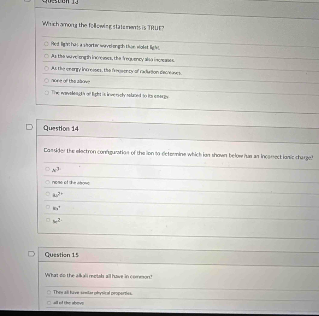 stion 13
Which among the following statements is TRUE?
Red light has a shorter wavelength than violet light.
As the wavelength increases, the frequency also increases.
As the energy increases, the frequency of radiation decreases.
none of the above
The wavelength of light is inversely related to its energy.
Question 14
Consider the electron confguration of the ion to determine which ion shown below has an incorrect ionic charge?
Al^(3-)
none of the above
Ba^(2+)
Rb^+
se^(2-)
Question 15
What do the alkali metals all have in common?
They all have similar physical properties.
all of the above