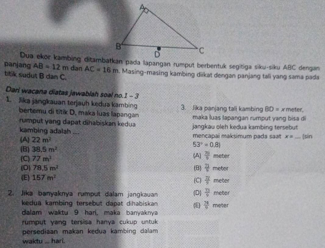 panjang AB=12m dan AC=16m , Masing-masing kambing diikat dengan panjang tali yang sama pada
titik sudut B dan C.
Dari wacana diatas jawablah soal no.1 - 3
1. Jika jangkauan terjauh kedua kambing 3. Jika panjang tali kambing BD= x meter,
bertemu di titik D. maka luas lapangan maka luas lapangan rumput yang bisa di
rumput yang dapat dihabiskan kedua
jangkau oleh kedua kambing tersebut
kambing adalah ....
mencapai maksimum pada saat x=
(A) 22m^2 _ (sin
53°=0.8)
(B) 38,5m^2
(A)  70/9 
(C) 77m^2 meter
(D) 78.5m^2 (B)  71/9  meter
(E) 157m^2 (C)  72/9  meter
2. Jika banyaknya rumput dalam jangkauan (D)  73/9  meter
kedua kambing tersebut dapat dihabiskan (E)  74/9  meter
dalam waktu 9 hari, maka banyaknya
rumput yang tersisa hanya cukup untuk 
persediaan makan kedua kambing dalam
waktu ... hari.