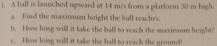 ]. A ball is launched upward at 14 m/s from a platform 30 m high. 
a. Find the maximum height the ball reaches. 
b. How long will it take the ball to reach the maximum height? 
c. How long will it take the ball to reach the ground?