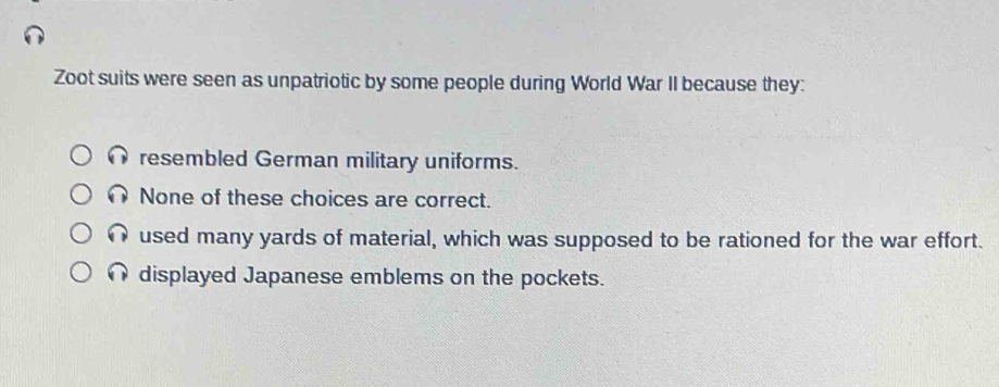 Zoot suits were seen as unpatriotic by some people during World War II because they:
resembled German military uniforms.
None of these choices are correct.
used many yards of material, which was supposed to be rationed for the war effort.
displayed Japanese emblems on the pockets.