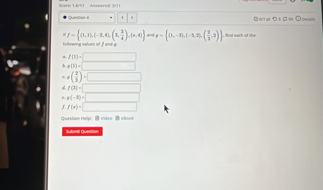 Score: 1.6/11 Answered: 3/11 
Question 4 f= (1,1),(-2,4),(3, 3/4 ),(π ,4) and g= (1,-3),(-3,2),( 2/3 ,2) , find each of the 
following values of f and g. 
a. f(1)=□
b. g(1)=□
C. g( 2/3 )=□
d. f(3)=□
C. g(-3)=□
f. f(π )=□
Question Help： - Video - eBook 
Submit Question