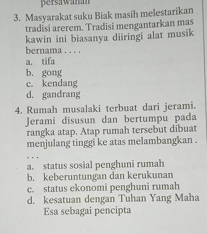 persawanán
3. Masyarakat suku Biak masih melestarikan
tradisi arerem. Tradisi mengantarkan mas
kawin ini biasanya diiringi alat musik
bernama . . . .
a. tifa
b. gong
c. kendang
d. gandrang
4. Rumah musalaki terbuat dari jerami.
Jerami disusun dan bertumpu pada
rangka atap. Atap rumah tersebut dibuat
menjulang tinggi ke atas melambangkan .
…
a. status sosial penghuni rumah
b. keberuntungan dan kerukunan
c. status ekonomi penghuni rumah
d. kesatuan dengan Tuhan Yang Maha
Esa sebagai pencipta