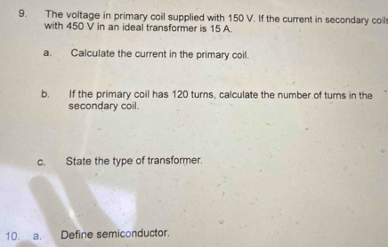 The voltage in primary coil supplied with 150 V. If the current in secondary coil 
with 450 V in an ideal transformer is 15 A. 
a. Calculate the current in the primary coil. 
b. If the primary coil has 120 turns, calculate the number of turns in the 
secondary coil. 
c. State the type of transformer. 
10. a. Define semiconductor.