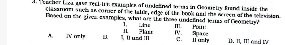 Teacher Liza gave real-life examples of undefined terms in Geometry found inside the
classroom such as corner of the table, edge of the book and the screen of the television.
Based on the given examples, what are the three undefined terms of Geometry?
I. Line III. Point
II. Plane IV. Space
A. IV only B. I, II and III C. II only D. II, III and IV