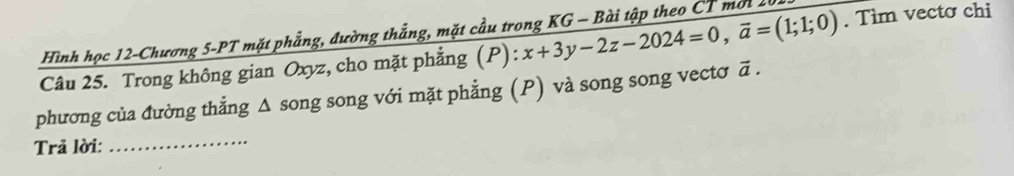 Hình học 12-Chương 5 -PT mặt phẳng, đường thẳng, mặt cầu trong KG - Bài tập theo CT mi1 
Câu 25. Trong không gian Oxyz, cho mặt phẳng (1 ):x+3y-2z-2024=0, overline a=(1;1;0). Tìm vecto chi 
phương của đường thẳng Δ song song với mặt phẳng (P) và song song vectơ ā. 
Trả lời:_