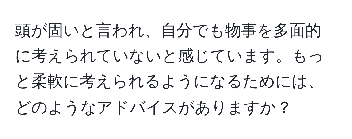 頭が固いと言われ、自分でも物事を多面的に考えられていないと感じています。もっと柔軟に考えられるようになるためには、どのようなアドバイスがありますか？