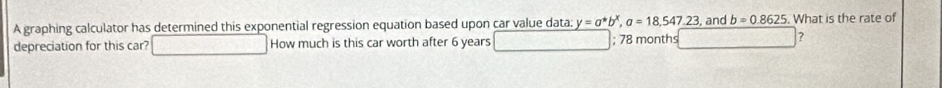 A graphing calculator has determined this exponential regression equation based upon car value data: y=a^*b^x, a=18,547.23 , and b=0.8625. What is the rate of 
depreciation for this car? How much is this car worth after 6 years; 78 months N(8,7)^circ C ?