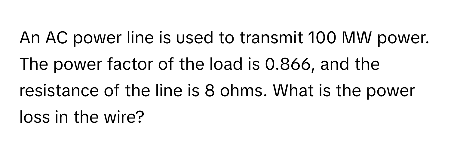 An AC power line is used to transmit 100 MW power. The power factor of the load is 0.866, and the resistance of the line is 8 ohms. What is the power loss in the wire?