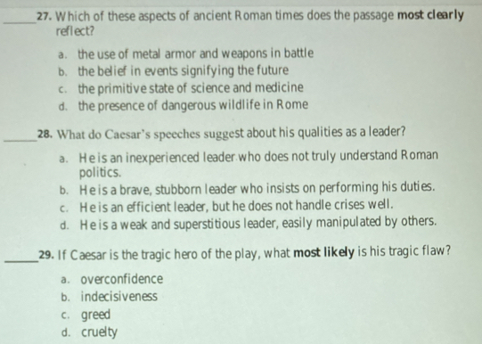 Which of these aspects of ancient Roman times does the passage most clearly
reflect?
a. the use of metal armor and weapons in battle
b. the belief in events signifying the future
c. the primitive state of science and medicine
d. the presence of dangerous wildlife in Rome
_28. What do Caesar’s speeches suggest about his qualities as a leader?
a. He is an inexperienced leader who does not truly understand Roman
politics.
b. He is a brave, stubborn leader who insists on performing his duties.
c. He is an efficient leader, but he does not handle crises well.
d. He is a weak and superstitious leader, easily manipulated by others.
_29. If Caesar is the tragic hero of the play, what most likely is his tragic flaw?
a. overconfidence
b. indecisiveness
c. greed
d. cruelty