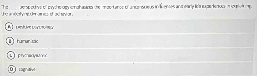 The_ perspective of psychology emphasizes the importance of unconscious influences and early life experiences in explaining
the underlying dynamics of behavior.
A positive psychology
B humanistic
C psychodynamic
Dcognitive