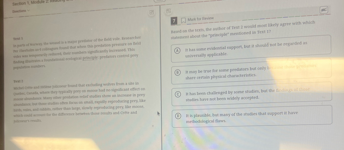 Section 1, Module 2: Reading
Directions 
ABC
7 Mark for Review
Based on the texts, the author of Text 2 would most likely agree with which
Text 1
Per Ekerholm and colleagues found that when this predation pressure on field statement about the “principle” mentioned in Text 1?
In parts of Norway, the weasel is a major predator of the field vole. Researcher
A
finding illustrates a foundational ecological principle: predators control prey It has some evidential support, but it should not be regarded as
voles was temporarily reduced, their numbers significantly increased. This
population numbers. universally applicable.
B It may be true for some predators but only because those predators
Text 2
Michel Crête and Hélène Jolicoeur found that excluding wolves from a site in share certain physical characteristics.
Quebec. Canada, where they typically prey on moose had no significant effect on
moose abundance. Many other predation relief studies show an increase in prey It has been challenged by some studies, but the findings of those
C)
abundance, but those studies often focus on small, rapidly reproducing prey, like studies have not been widely accepted.
birds, voles, and rabbits, rather than large, slowly reproducing prey, like moose,
which could account for the difference between those results and Crête and
Jolicoeur’s results. D It is plausible, but many of the studies that support it have
methodological flaws.