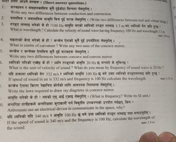 छटी उत्तर आउने प्रश्नहरू । (Short answer questions.)
s each
1. सञ्चालन र संबाहनकाबिच कनै दुईओटा भिन्नता लेख्नुहोस् ।
24.
Write any two differences between conduction and convection.
15
2. वास्तिविकर अवास्तविक आक्ति बिच दुई फरक लेब्नुहोस् । (Write two differences between real and virtual image)
3. तरङग लम्बाइ भनेको के हो ?100 Hz आवृत्ति भएको ध्वनिको तरइग लम्बाइ 3.3 m भए ध्वनिको बेग कति हुन्छ ?
What is wavelength ? Calculate the velocity of sound wave having frequency 100 Hz and wavelength 3.3 m.
Ans: 330 m/s
4. वक्रताको केन्द्र भनेको के हो ? कन्केभ ऐनाको कुनै दुई उपयोगिता लेब्नुहोस् ।
What is centre of curvature ? Write any two uses of the concave mirror.
5. कन्केभ र कन्भेक्स ऐनाबिच कूनै दुई फरकहरू लेब्नुहोस्।
Write any two differences between concave and convex mirror.
6. धवनिको गतिको एकौइ के हो ? ध्वनि तरइगको आवृत्ति 20 Hz छ भन्नाले के बुभिन्छ ?
What is the unit of velocity of sound ? What do you mean by frequency of sound wave is 20 Hz ?
7. यदि हावामा ध्वनिको बेग 332 m/s र ध्वनिको आवृत्ति 100 Hz छ भने उक्त ध्वनिको तरङगलम्बाइ कति हुन्छ ?
If speed of sound in air is 332 m/s and frequency is 100 Hz calculate the wavelength. Ans: 3.32 m
कन्केभ ऐनामा किरण रेखाचित्र कोर्नको लागि आवश्यक नियमहरू लेखब्नुहोस् ।
Write the laws required to draw ray diagrams in concave mirror.
आवृत्ति भनेको के हो ? यसको एस् आई एकाइ लेब्नुहोस् । (What is frequency? Write its SI unit.)
(. अन्तरिक्ष यात्रीहरूले अन्तरिक्षमा कुराकानीं गर्न विद्युतीय उपकरणको उपयोग गर्दछन, किन ?
Astronauts use an electrical device to communicate in the space, why?
1. यदि ध्वनिको गति 340 m/s र आवृत्ति 100 Hz छ भने उक्त ध्वनिको तरङ्ग लम्बाइ पत्ता लगाउनुहोस्।
If the speed of sound is 340 m/s and the frequency is 100 Hz, calculate the wavelength of
the sound. Ans: 3.4 m